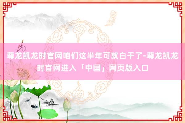 尊龙凯龙时官网咱们这半年可就白干了-尊龙凯龙时官网进入「中国」网页版入口