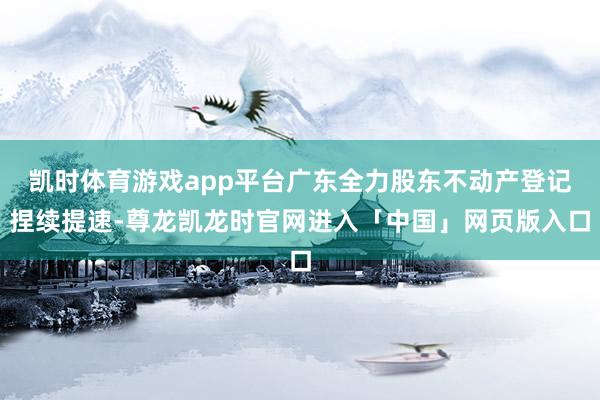 凯时体育游戏app平台广东全力股东不动产登记捏续提速-尊龙凯龙时官网进入「中国」网页版入口