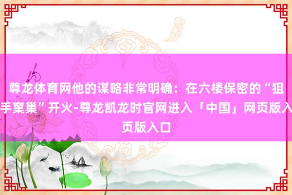 尊龙体育网他的谋略非常明确：在六楼保密的“狙击手窠巢”开火-尊龙凯龙时官网进入「中国」网页版入口