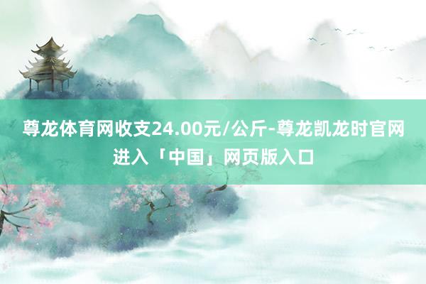 尊龙体育网收支24.00元/公斤-尊龙凯龙时官网进入「中国」网页版入口