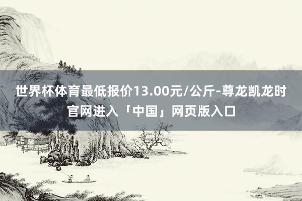 世界杯体育最低报价13.00元/公斤-尊龙凯龙时官网进入「中国」网页版入口