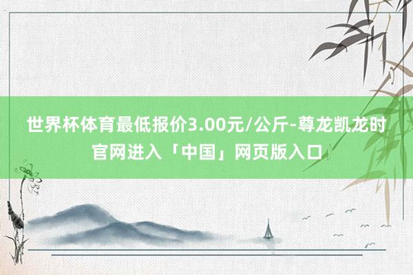 世界杯体育最低报价3.00元/公斤-尊龙凯龙时官网进入「中国」网页版入口