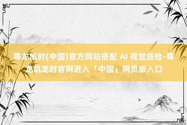 尊龙凯时(中国)官方网站搭配 AI 视觉质检-尊龙凯龙时官网进入「中国」网页版入口
