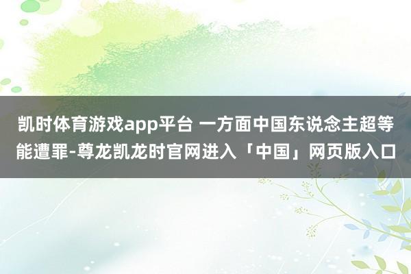 凯时体育游戏app平台 一方面中国东说念主超等能遭罪-尊龙凯龙时官网进入「中国」网页版入口
