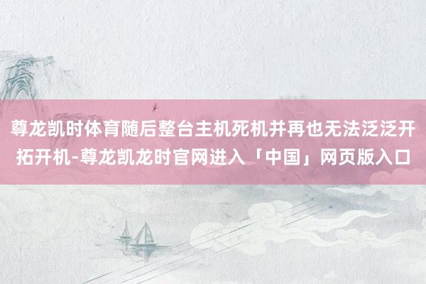 尊龙凯时体育随后整台主机死机并再也无法泛泛开拓开机-尊龙凯龙时官网进入「中国」网页版入口