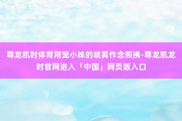 尊龙凯时体育用宠小妹的喷雾作念照拂-尊龙凯龙时官网进入「中国」网页版入口