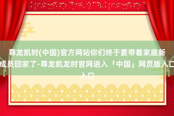 尊龙凯时(中国)官方网站你们终于要带着家庭新成员回家了-尊龙凯龙时官网进入「中国」网页版入口