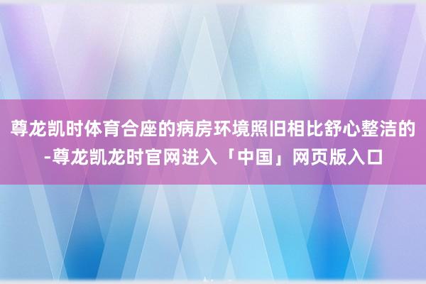 尊龙凯时体育合座的病房环境照旧相比舒心整洁的-尊龙凯龙时官网进入「中国」网页版入口