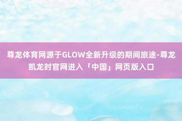 尊龙体育网源于GLOW全新升级的期间旅途-尊龙凯龙时官网进入「中国」网页版入口