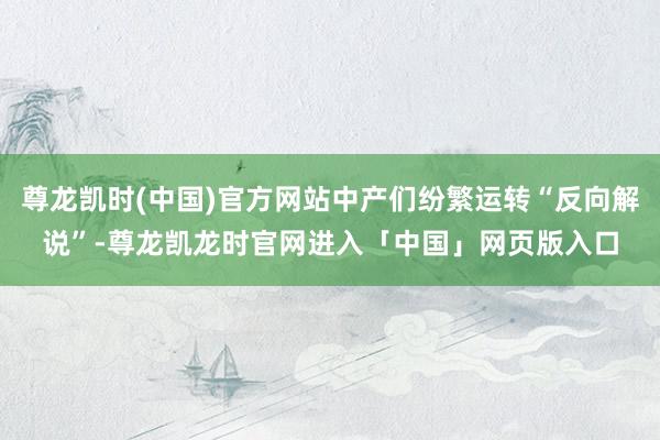 尊龙凯时(中国)官方网站中产们纷繁运转“反向解说”-尊龙凯龙时官网进入「中国」网页版入口