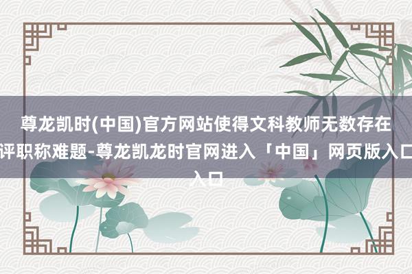 尊龙凯时(中国)官方网站使得文科教师无数存在评职称难题-尊龙凯龙时官网进入「中国」网页版入口