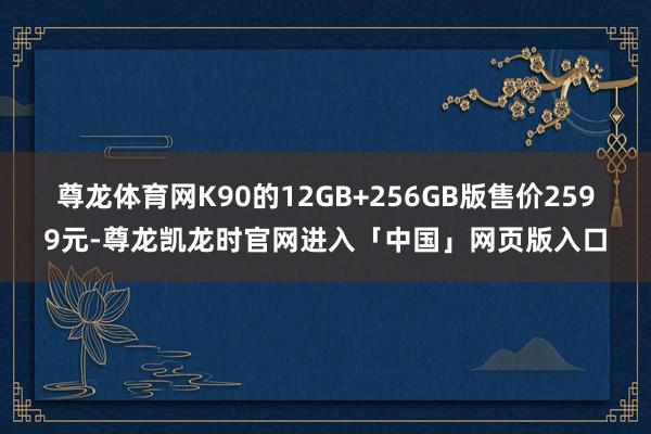 尊龙体育网K90的12GB+256GB版售价2599元-尊龙凯龙时官网进入「中国」网页版入口