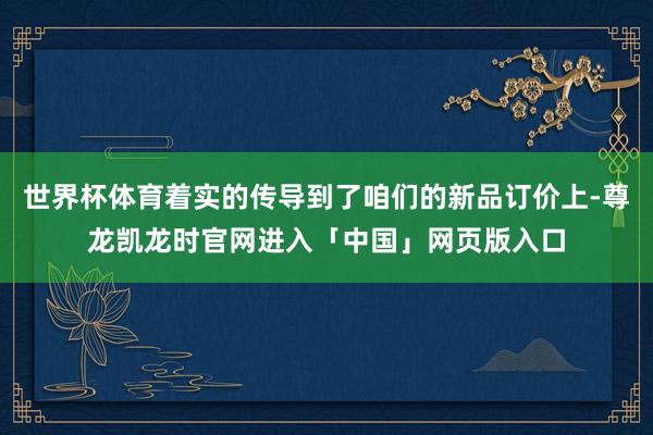 世界杯体育着实的传导到了咱们的新品订价上-尊龙凯龙时官网进入「中国」网页版入口