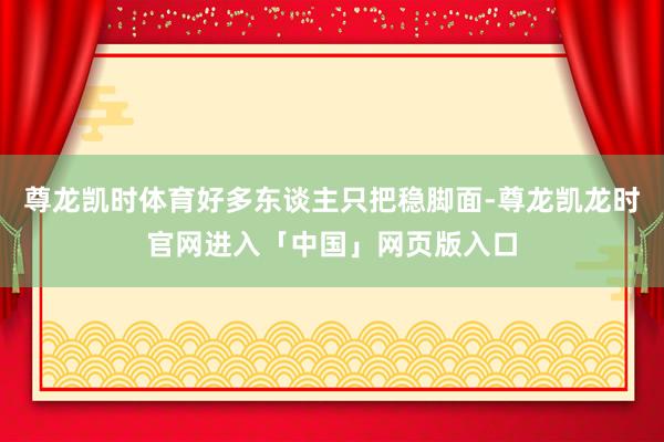 尊龙凯时体育好多东谈主只把稳脚面-尊龙凯龙时官网进入「中国」网页版入口