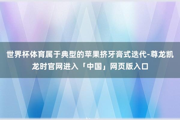 世界杯体育属于典型的苹果挤牙膏式迭代-尊龙凯龙时官网进入「中国」网页版入口