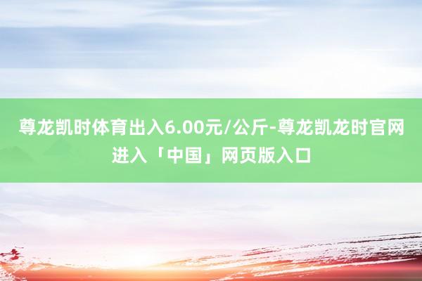 尊龙凯时体育出入6.00元/公斤-尊龙凯龙时官网进入「中国」网页版入口