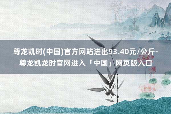 尊龙凯时(中国)官方网站进出93.40元/公斤-尊龙凯龙时官网进入「中国」网页版入口