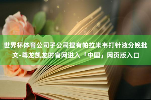 世界杯体育公司子公司捏有帕拉米韦打针液分娩批文-尊龙凯龙时官网进入「中国」网页版入口