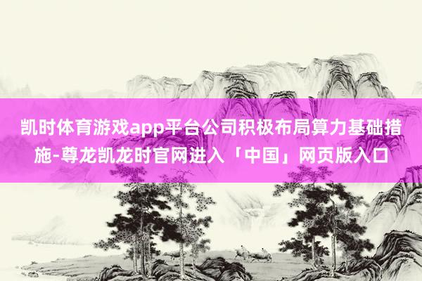 凯时体育游戏app平台公司积极布局算力基础措施-尊龙凯龙时官网进入「中国」网页版入口
