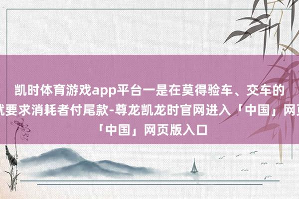 凯时体育游戏app平台一是在莫得验车、交车的情况下就要求消耗者付尾款-尊龙凯龙时官网进入「中国」网页版入口