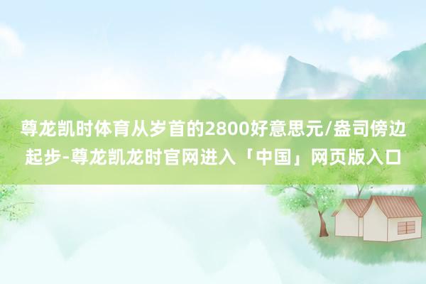 尊龙凯时体育从岁首的2800好意思元/盎司傍边起步-尊龙凯龙时官网进入「中国」网页版入口