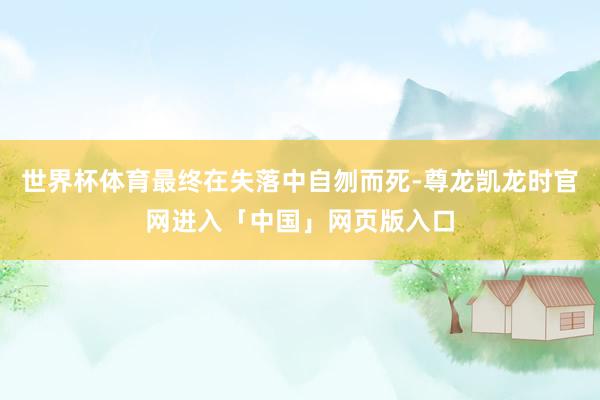 世界杯体育最终在失落中自刎而死-尊龙凯龙时官网进入「中国」网页版入口