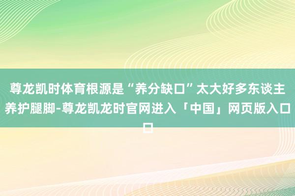 尊龙凯时体育根源是“养分缺口”太大好多东谈主养护腿脚-尊龙凯龙时官网进入「中国」网页版入口