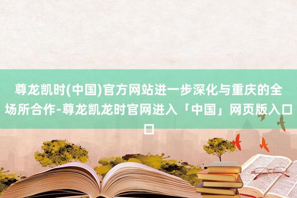 尊龙凯时(中国)官方网站进一步深化与重庆的全场所合作-尊龙凯龙时官网进入「中国」网页版入口