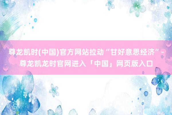 尊龙凯时(中国)官方网站拉动“甘好意思经济”-尊龙凯龙时官网进入「中国」网页版入口