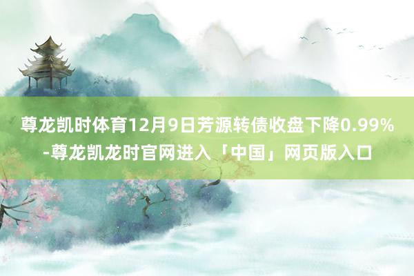 尊龙凯时体育12月9日芳源转债收盘下降0.99%-尊龙凯龙时官网进入「中国」网页版入口
