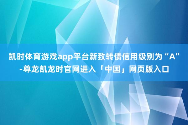 凯时体育游戏app平台新致转债信用级别为“A”-尊龙凯龙时官网进入「中国」网页版入口