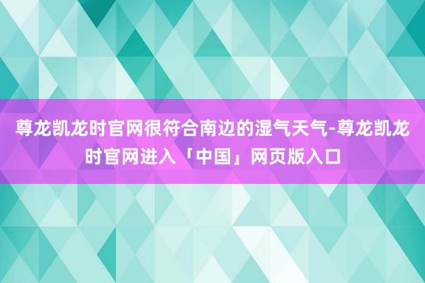 尊龙凯龙时官网很符合南边的湿气天气-尊龙凯龙时官网进入「中国」网页版入口