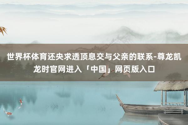 世界杯体育还央求透顶息交与父亲的联系-尊龙凯龙时官网进入「中国」网页版入口