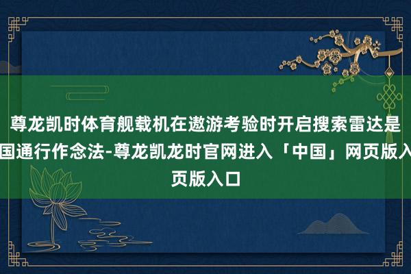 尊龙凯时体育舰载机在遨游考验时开启搜索雷达是列国通行作念法-尊龙凯龙时官网进入「中国」网页版入口
