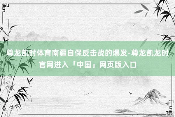 尊龙凯时体育南疆自保反击战的爆发-尊龙凯龙时官网进入「中国」网页版入口