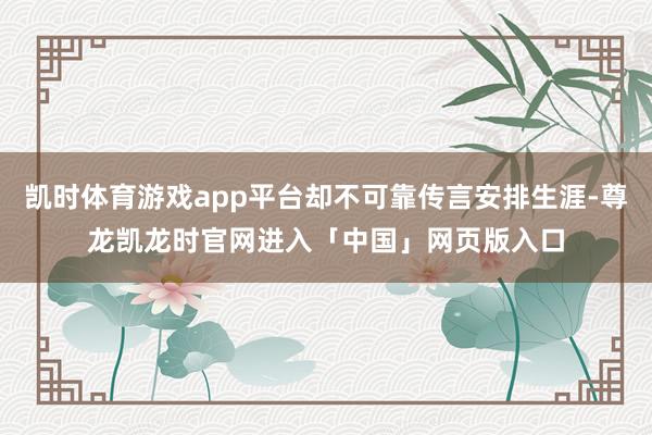 凯时体育游戏app平台却不可靠传言安排生涯-尊龙凯龙时官网进入「中国」网页版入口