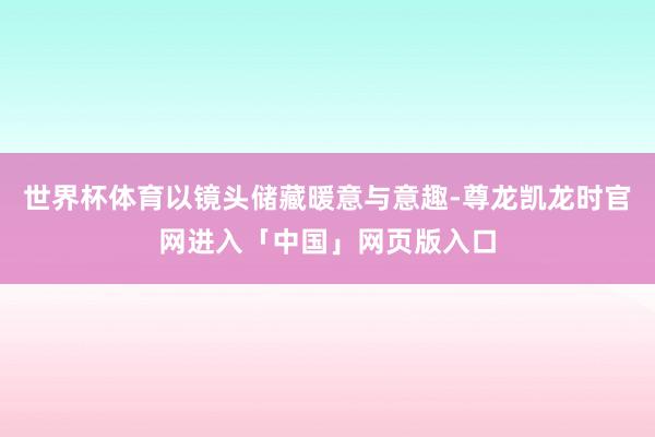 世界杯体育以镜头储藏暖意与意趣-尊龙凯龙时官网进入「中国」网页版入口