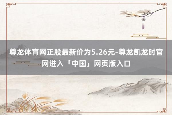 尊龙体育网正股最新价为5.26元-尊龙凯龙时官网进入「中国」网页版入口