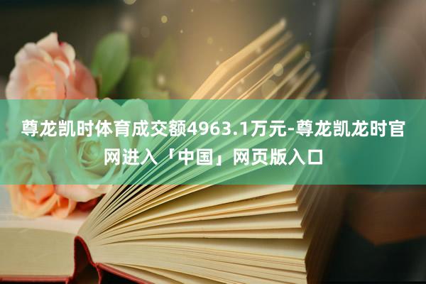 尊龙凯时体育成交额4963.1万元-尊龙凯龙时官网进入「中国」网页版入口
