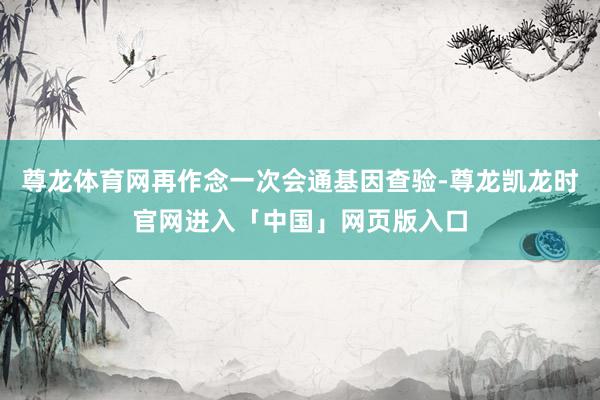 尊龙体育网再作念一次会通基因查验-尊龙凯龙时官网进入「中国」网页版入口
