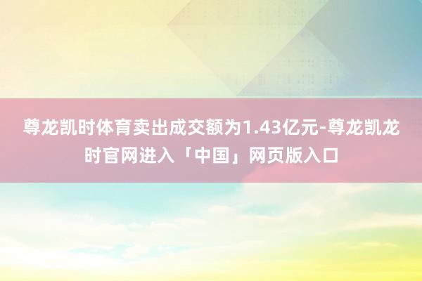 尊龙凯时体育卖出成交额为1.43亿元-尊龙凯龙时官网进入「中国」网页版入口