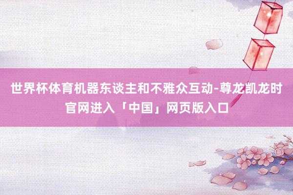 世界杯体育机器东谈主和不雅众互动-尊龙凯龙时官网进入「中国」网页版入口