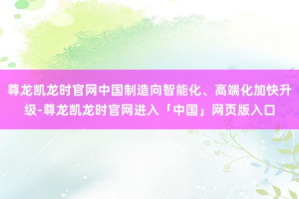 尊龙凯龙时官网中国制造向智能化、高端化加快升级-尊龙凯龙时官网进入「中国」网页版入口