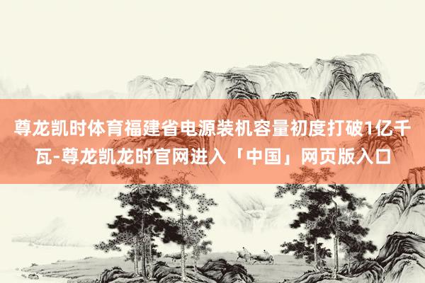 尊龙凯时体育福建省电源装机容量初度打破1亿千瓦-尊龙凯龙时官网进入「中国」网页版入口