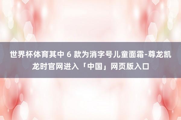 世界杯体育其中 6 款为消字号儿童面霜-尊龙凯龙时官网进入「中国」网页版入口