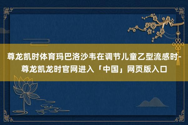 尊龙凯时体育玛巴洛沙韦在调节儿童乙型流感时-尊龙凯龙时官网进入「中国」网页版入口
