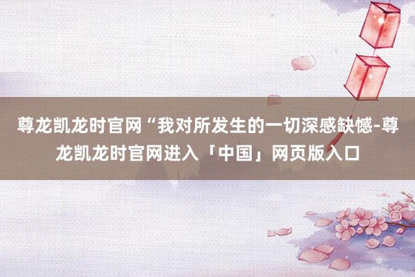 尊龙凯龙时官网“我对所发生的一切深感缺憾-尊龙凯龙时官网进入「中国」网页版入口