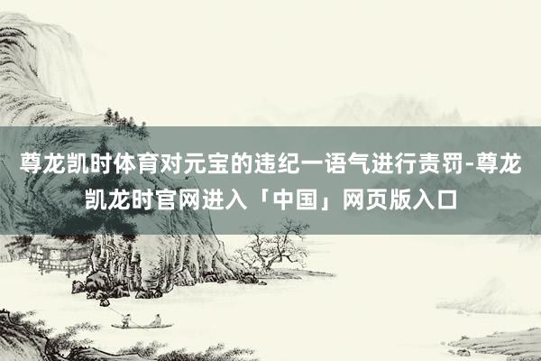 尊龙凯时体育对元宝的违纪一语气进行责罚-尊龙凯龙时官网进入「中国」网页版入口