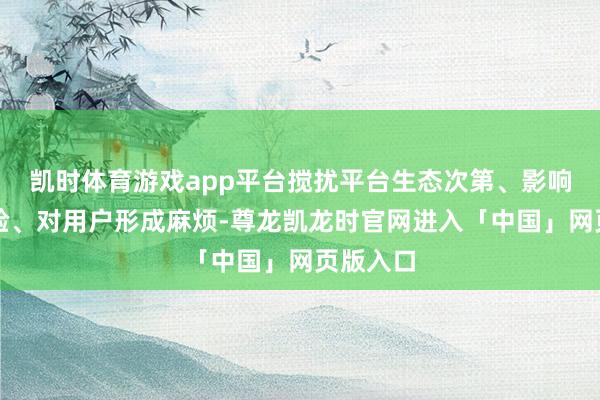 凯时体育游戏app平台搅扰平台生态次第、影响用户体验、对用户形成麻烦-尊龙凯龙时官网进入「中国」网页版入口