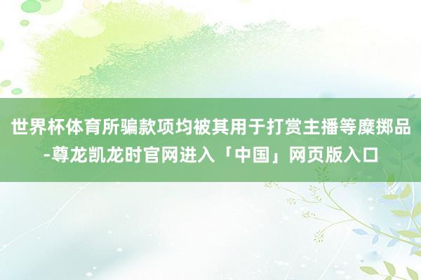 世界杯体育所骗款项均被其用于打赏主播等糜掷品-尊龙凯龙时官网进入「中国」网页版入口